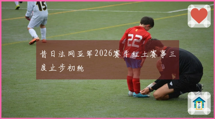 昔日法网亚军2026赛季红土赛事三度止步初轮