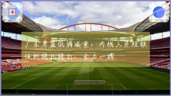 广东男篮低调减重，内线人员短缺依然稳扎稳打，全力一搏